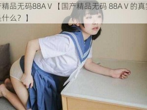 国产精品无码88AⅤ【国产精品无码 88AⅤ的真实含义是什么？】