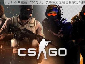 csgo大片免费播放—CSGO 大片免费播放体验极致游戏乐趣