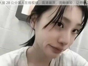 刘玥大战 28 公分黑人在线视频，高清画质，流畅体验，让你欲罢不能