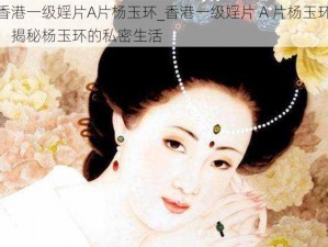 香港一级婬片A片杨玉环_香港一级婬片 A 片杨玉环：揭秘杨玉环的私密生活