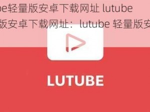 lutube轻量版安卓下载网址 lutube 轻量版安卓下载网址：lutube 轻量版安卓版下载