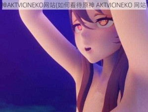 原神AKTVICINEKO网站(如何看待原神 AKTVICINEKO 网站？)