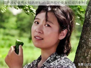 国产敌伦免费视频内射村妇 国产敌伦免费视频内射村妇