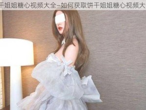 饼干姐姐糖心视频大全—如何获取饼干姐姐糖心视频大全？