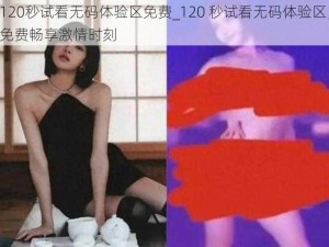 120秒试看无码体验区免费_120 秒试看无码体验区，免费畅享激情时刻