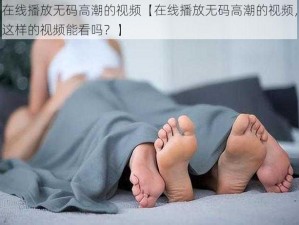 在线播放无码高潮的视频【在线播放无码高潮的视频，这样的视频能看吗？】