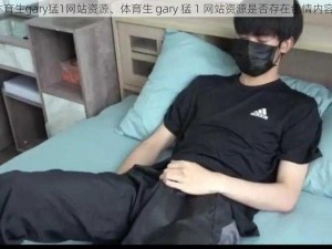 体育生gary猛1网站资源、体育生 gary 猛 1 网站资源是否存在色情内容？