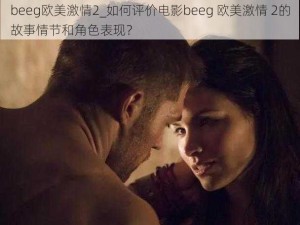 beeg欧美激情2_如何评价电影beeg 欧美激情 2的故事情节和角色表现？