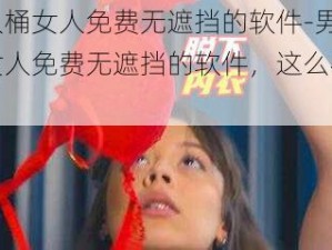 男人桶女人免费无遮挡的软件-男人桶女人免费无遮挡的软件，这么神奇？