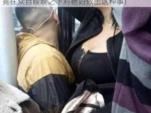 公交车挺进艳妇(公交车上的私密空间：男子竟在众目睽睽之下对艳妇做出这种事)