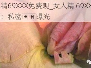 女人精69XXX免费观_女人精 69XXX 免费观：私密画面曝光