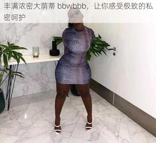 丰满浓密大荫蒂 bbwbbb，让你感受极致的私密呵护