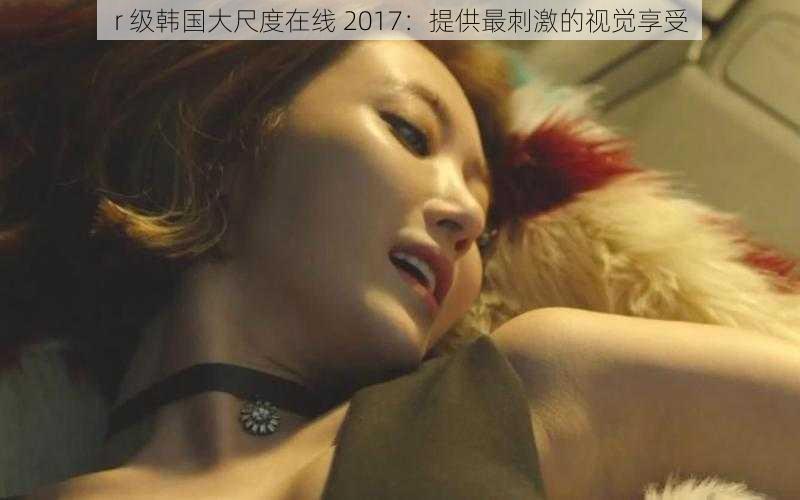 r 级韩国大尺度在线 2017：提供最刺激的视觉享受