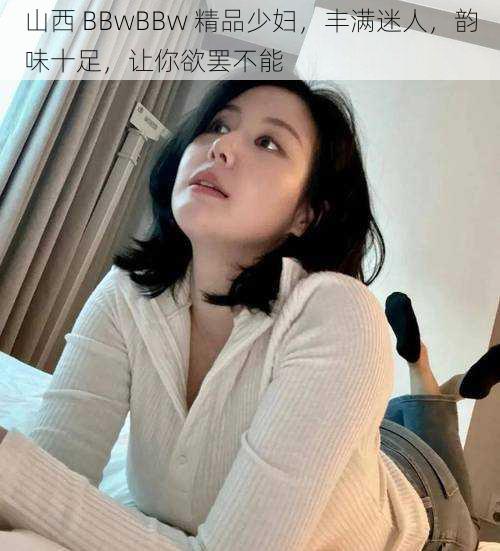 山西 BBwBBw 精品少妇，丰满迷人，韵味十足，让你欲罢不能