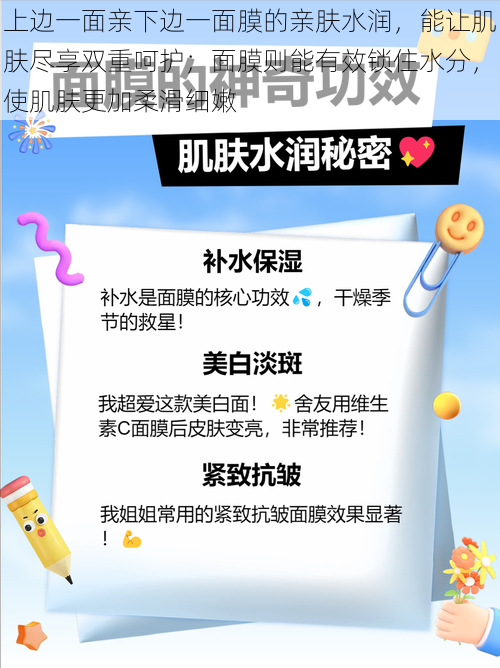 上边一面亲下边一面膜的亲肤水润，能让肌肤尽享双重呵护；面膜则能有效锁住水分，使肌肤更加柔滑细嫩