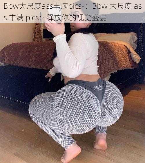 Bbw大尺度ass丰满pics-：Bbw 大尺度 ass 丰满 pics：释放你的视觉盛宴