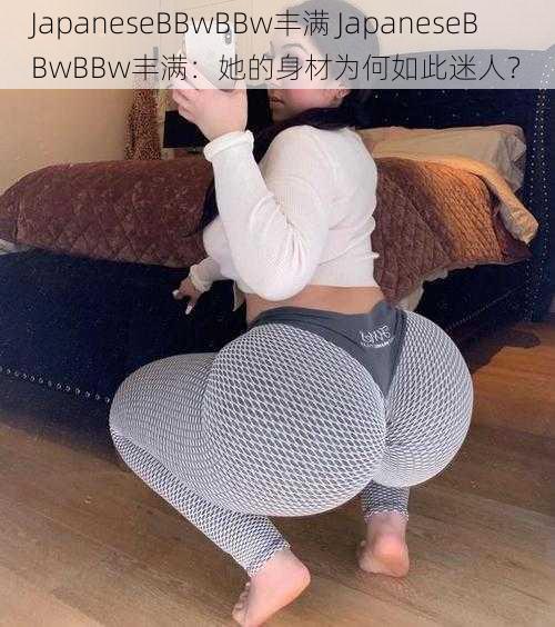 JapaneseBBwBBw丰满 JapaneseBBwBBw丰满：她的身材为何如此迷人？