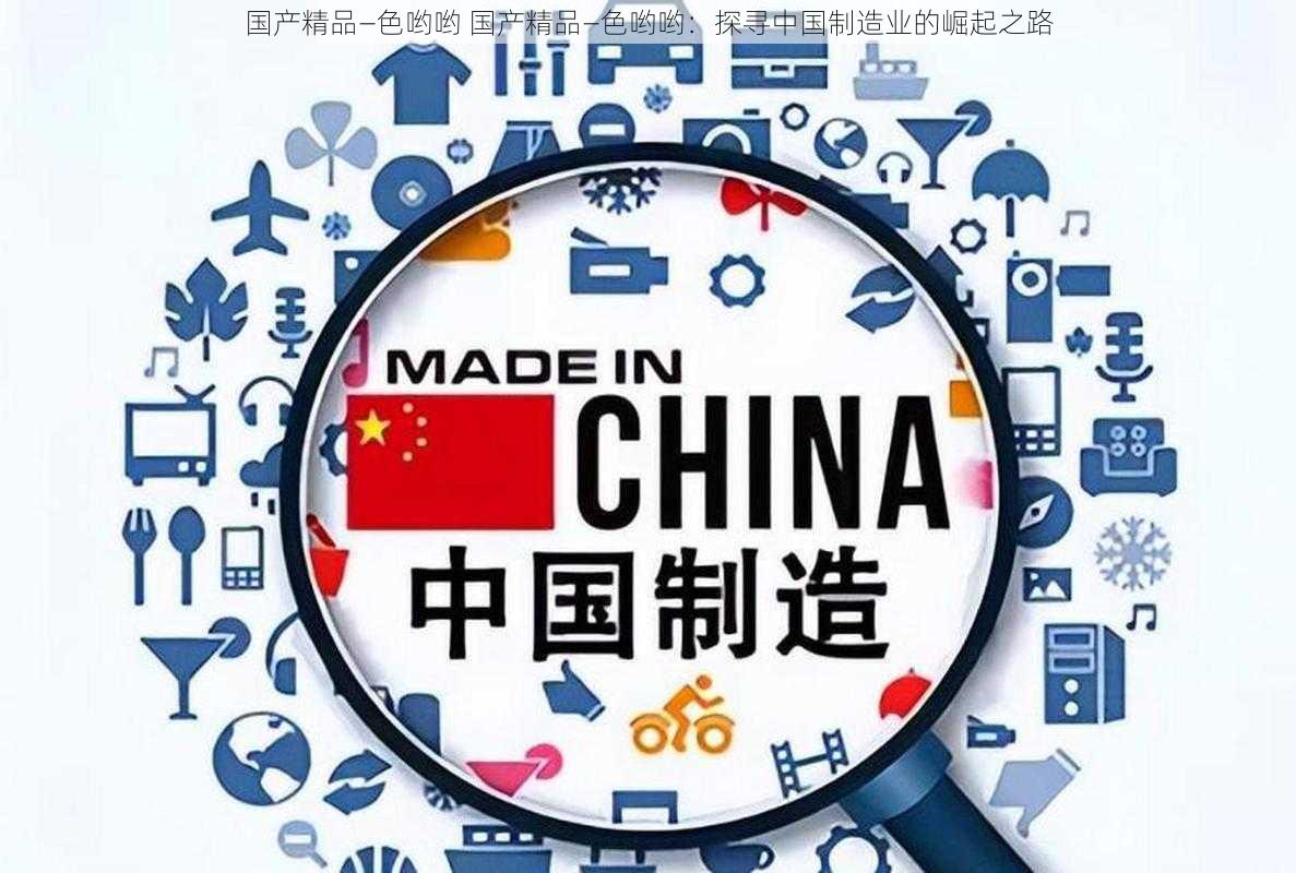 国产精品―色哟哟 国产精品―色哟哟：探寻中国制造业的崛起之路