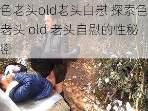 色老头old老头自慰 探索色老头 old 老头自慰的性秘密