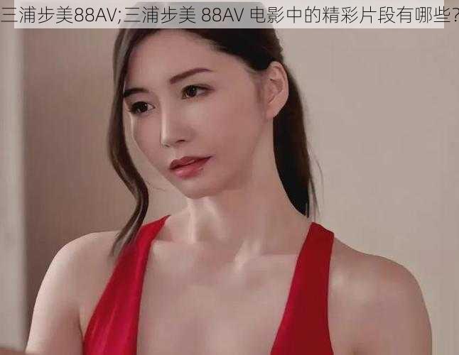 三浦步美88AV;三浦步美 88AV 电影中的精彩片段有哪些？