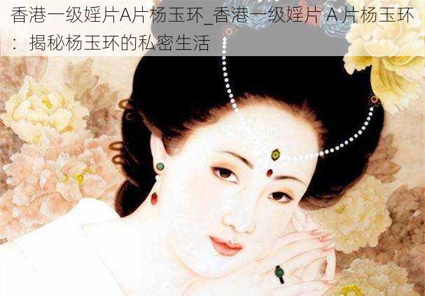 香港一级婬片A片杨玉环_香港一级婬片 A 片杨玉环：揭秘杨玉环的私密生活