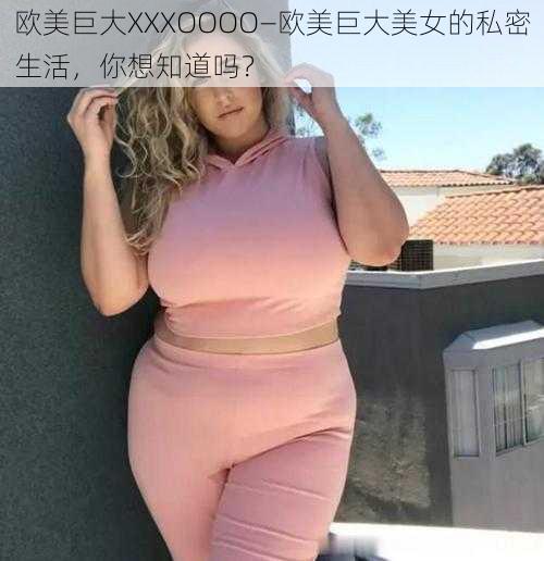 欧美巨大XXXOOOO—欧美巨大美女的私密生活，你想知道吗？