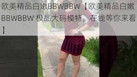 欧美精品白嫩BBWBBW【欧美精品白嫩 BBWBBW 极品大码模特，在线等你来看】