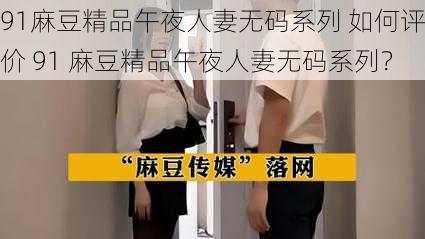 91麻豆精品午夜人妻无码系列 如何评价 91 麻豆精品午夜人妻无码系列？