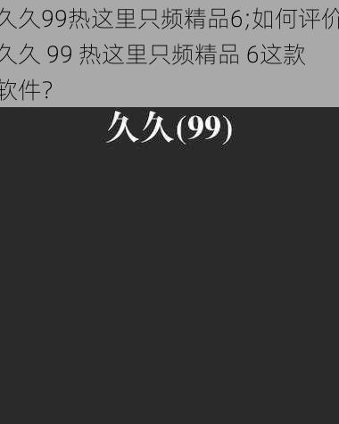 久久99热这里只频精品6;如何评价久久 99 热这里只频精品 6这款软件？